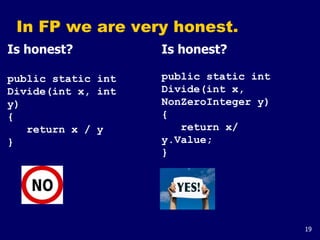 19
In FP we are very honest.
Is honest?
public static int
Divide(int x, int
y)
{
return x / y
}
Is honest?
public static int
Divide(int x,
NonZeroInteger y)
{
return x/
y.Value;
}
 
