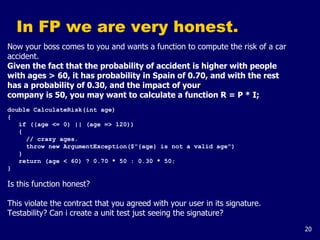 20
In FP we are very honest.
Now your boss comes to you and wants a function to compute the risk of a car
accident.
Given the fact that the probability of accident is higher with people
with ages > 60, it has probability in Spain of 0.70, and with the rest
has a probability of 0.30, and the impact of your
company is 50, you may want to calculate a function R = P * I;
double CalculateRisk(int age)
{
if ((age <= 0) || (age => 120))
{
// crazy ages.
throw new ArgumentException($"{age} is not a valid age")
}
return (age < 60) ? 0.70 * 50 : 0.30 * 50;
}
Is this function honest?
This violate the contract that you agreed with your user in its signature.
Testability? Can i create a unit test just seeing the signature?
 