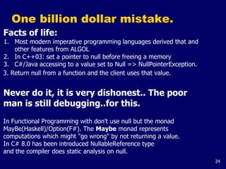 24
One billion dollar mistake.
Facts of life:
1. Most modern imperative programming languages derived that and
other features from ALGOL
2. In C++03: set a pointer to null before freeing a memory
3. C#/Java accessing to a value set to Null => NullPointerException.
3. Return null from a function and the client uses that value.
Never do it, it is very dishonest.. The poor
man is still debugging..for this.
In Functional Programming with don't use null but the monad
MayBe(Haskell)/Option(F#). The Maybe monad represents
computations which might "go wrong" by not returning a value.
In C# 8.0 has been introduced NullableReference type
and the compiler does static analysis on null.
 