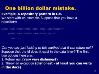 25
One billion dollar mistake.
Example. A repository pattern in C#.
We start with an example. Suppose that you have a
repository:
public class SupplierRepository: IRepository<Supplier>
{
public async Supplier GetAsync(string id)
{
.......
}
}
Can you say just looking to this method that it can return null?
Suppose that the id doesn't exist in the data layer? The first
two options here are:
1. Return null (very very dishonest)
2. Throw an exception (dishonest - at least you can write
in the docs)
 