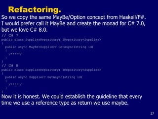 27
Refactoring.
So we copy the same MayBe/Option concept from Haskell/F#.
I would prefer call it MayBe and create the monad for C# 7.0,
but we love C# 8.0.
// C# 7
public class SupplierRepository: IRepository<Supplier>
{
public async MayBe<Supplier> GetAsync(string id)
{
/*****/
}
}
// C# 8
public class SupplierRepository: IRepository<Supplier>
{
public async Supplier? GetAsync(string id)
{
/*****/
}
}
Now it is honest. We could establish the guideline that every
time we use a reference type as return we use maybe.
 