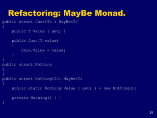 29
Refactoring: MayBe Monad.
public struct Just<T> : MayBe<T>
{
public T Value { get; }
public Just(T value)
{
this.Value = value;
}
}
public struct Nothing
{
}
public struct Nothing<T>: MayBe<T>
{
public static Nothing Value { get; } = new Nothing();
private Nothing() { }
}
 