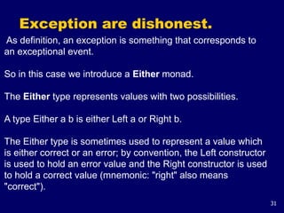 31
Exception are dishonest.
As definition, an exception is something that corresponds to
an exceptional event.
So in this case we introduce a Either monad.
The Either type represents values with two possibilities.
A type Either a b is either Left a or Right b.
The Either type is sometimes used to represent a value which
is either correct or an error; by convention, the Left constructor
is used to hold an error value and the Right constructor is used
to hold a correct value (mnemonic: "right" also means
"correct").
 