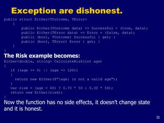 32
Exception are dishonest.
public struct Either<TOutcome, TError>
{
public Either(TOutcome data) => Successful = (true, data);
public Either(TError data) => Error = (false, data);
public (bool, TOutcome) Successful { get; }
public (bool, TError) Error { get; }
}
}
The Risk example becomes:
Either<double, string> CalculateRisk(int age)
{
if ((age <= 0) || (age => 120))
{
return new Either($"{age} is not a valid age");
}
var risk = (age < 60) ? 0.70 * 50 : 0.30 * 50);
return new Either(risk);
}
Now the function has no side effects, it doesn’t change state
and it is honest.
 