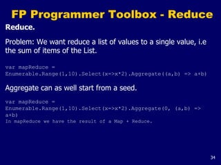 34
FP Programmer Toolbox - Reduce
Reduce.
Problem: We want reduce a list of values to a single value, i.e
the sum of items of the List.
var mapReduce =
Enumerable.Range(1,10).Select(x=>x*2).Aggregate((a,b) => a+b)
Aggregate can as well start from a seed.
var mapReduce =
Enumerable.Range(1,10).Select(x=>x*2).Aggregate(0, (a,b) =>
a+b)
In mapReduce we have the result of a Map + Reduce.
 