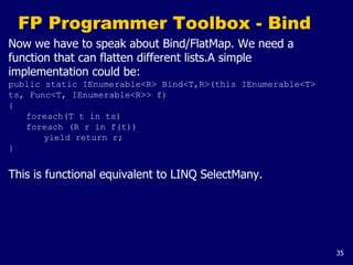 35
FP Programmer Toolbox - Bind
Now we have to speak about Bind/FlatMap. We need a
function that can flatten different lists.A simple
implementation could be:
public static IEnumerable<R> Bind<T,R>(this IEnumerable<T>
ts, Func<T, IEnumerable<R>> f)
{
foreach(T t in ts)
foreach (R r in f(t))
yield return r;
}
This is functional equivalent to LINQ SelectMany.
 
