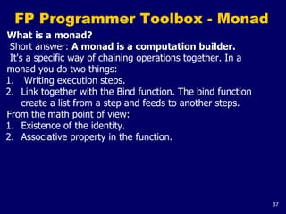 37
FP Programmer Toolbox - Monad
What is a monad?
Short answer: A monad is a computation builder.
It's a specific way of chaining operations together. In a
monad you do two things:
1. Writing execution steps.
2. Link together with the Bind function. The bind function
create a list from a step and feeds to another steps.
From the math point of view:
1. Existence of the identity.
2. Associative property in the function.
 
