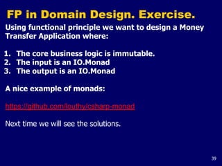 39
FP in Domain Design. Exercise.
Using functional principle we want to design a Money
Transfer Application where:
1. The core business logic is immutable.
2. The input is an IO.Monad
3. The output is an IO.Monad
A nice example of monads:
https://github.com/louthy/csharp-monad
Next time we will see the solutions.
 