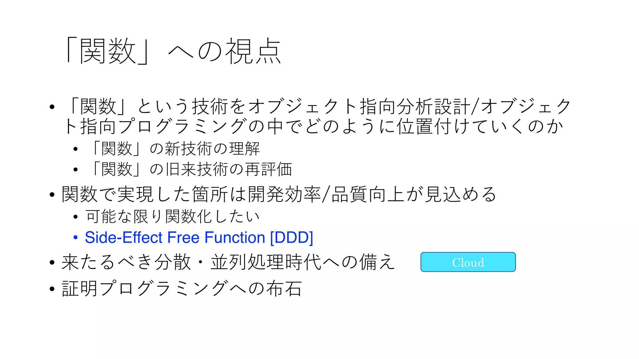 「関数」への視点
• 「関数」という技術をオブジェクト指向分析設計/オブジェク
ト指向プログラミングの中でどのように位置付けていくのか
• 「関数」の新技術の理解
• 「関数」の旧来技術の再評価
• 関数で実現した箇所は開発効率/品質向上が⾒込める
• 可能な限り関数化したい
• Side-Effect Free Function [DDD]
• 来たるべき分散・並列処理時代への備え
• 証明プログラミングへの布⽯
Cloud
 