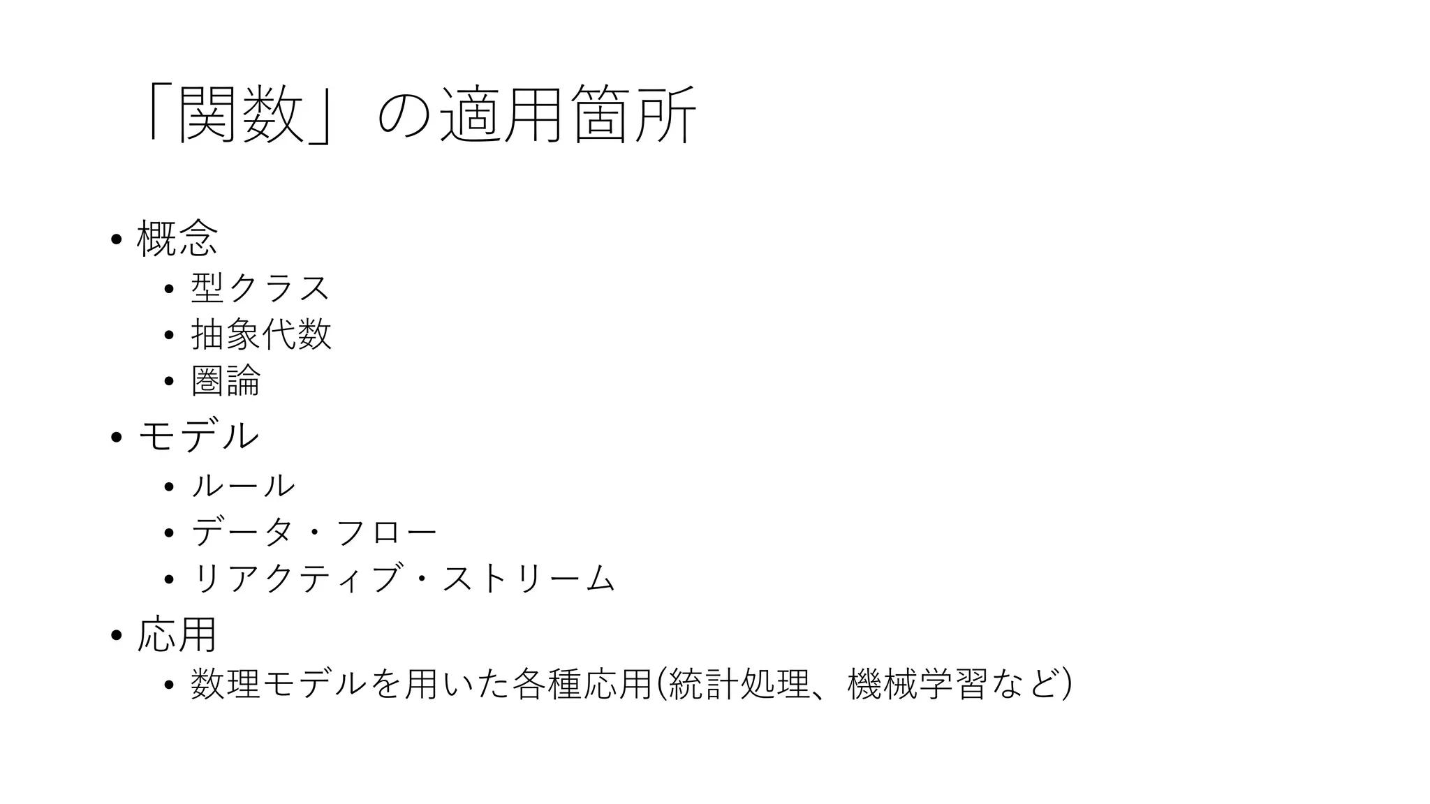 「関数」の適⽤箇所
• 概念
• 型クラス
• 抽象代数
• 圏論
• モデル
• ルール
• データ・フロー
• リアクティブ・ストリーム
• 応⽤
• 数理モデルを⽤いた各種応⽤(統計処理、機械学習など)
 