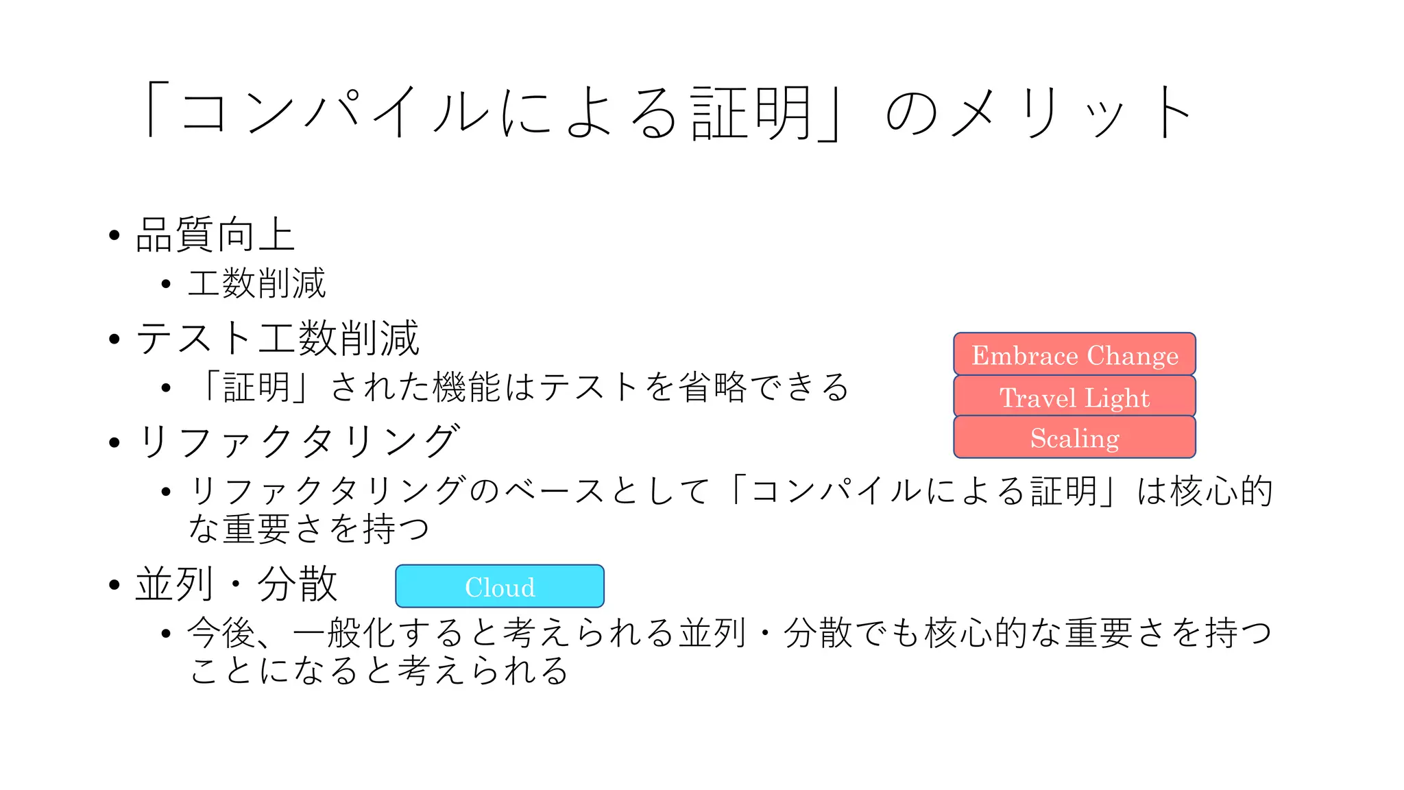 「コンパイルによる証明」のメリット
• 品質向上
• ⼯数削減
• テスト⼯数削減
• 「証明」された機能はテストを省略できる
• リファクタリング
• リファクタリングのベースとして「コンパイルによる証明」は核⼼的
な重要さを持つ
• 並列・分散
• 今後、⼀般化すると考えられる並列・分散でも核⼼的な重要さを持つ
ことになると考えられる
Travel Light
Embrace Change
Scaling
Cloud
 