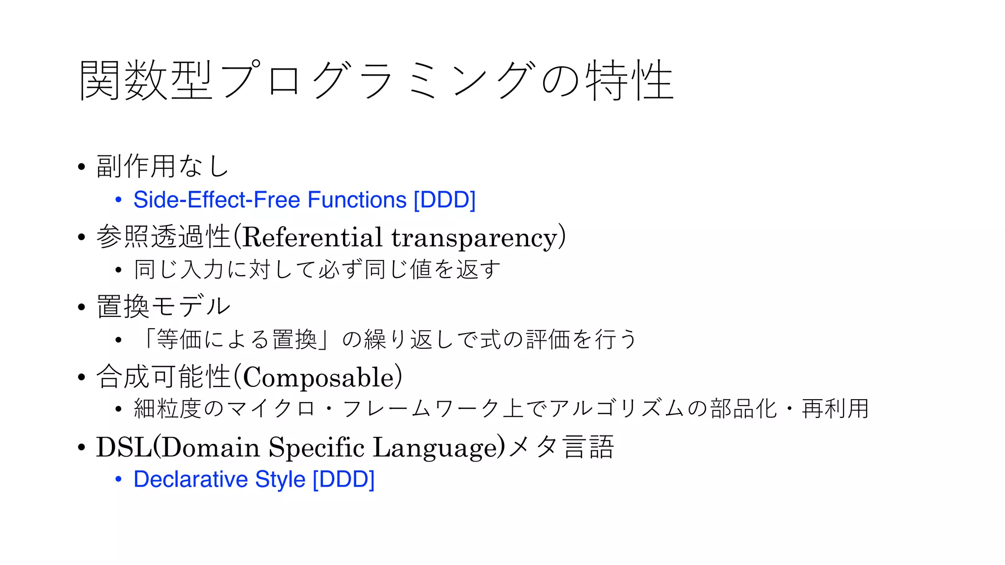 関数型プログラミングの特性
• 副作⽤なし
• Side-Effect-Free Functions [DDD]
• 参照透過性(Referential transparency)
• 同じ⼊⼒に対して必ず同じ値を返す
• 置換モデル
• 「等価による置換」の繰り返しで式の評価を⾏う
• 合成可能性(Composable)
• 細粒度のマイクロ・フレームワーク上でアルゴリズムの部品化・再利⽤
• DSL(Domain Specific Language)メタ⾔語
• Declarative Style [DDD]
 