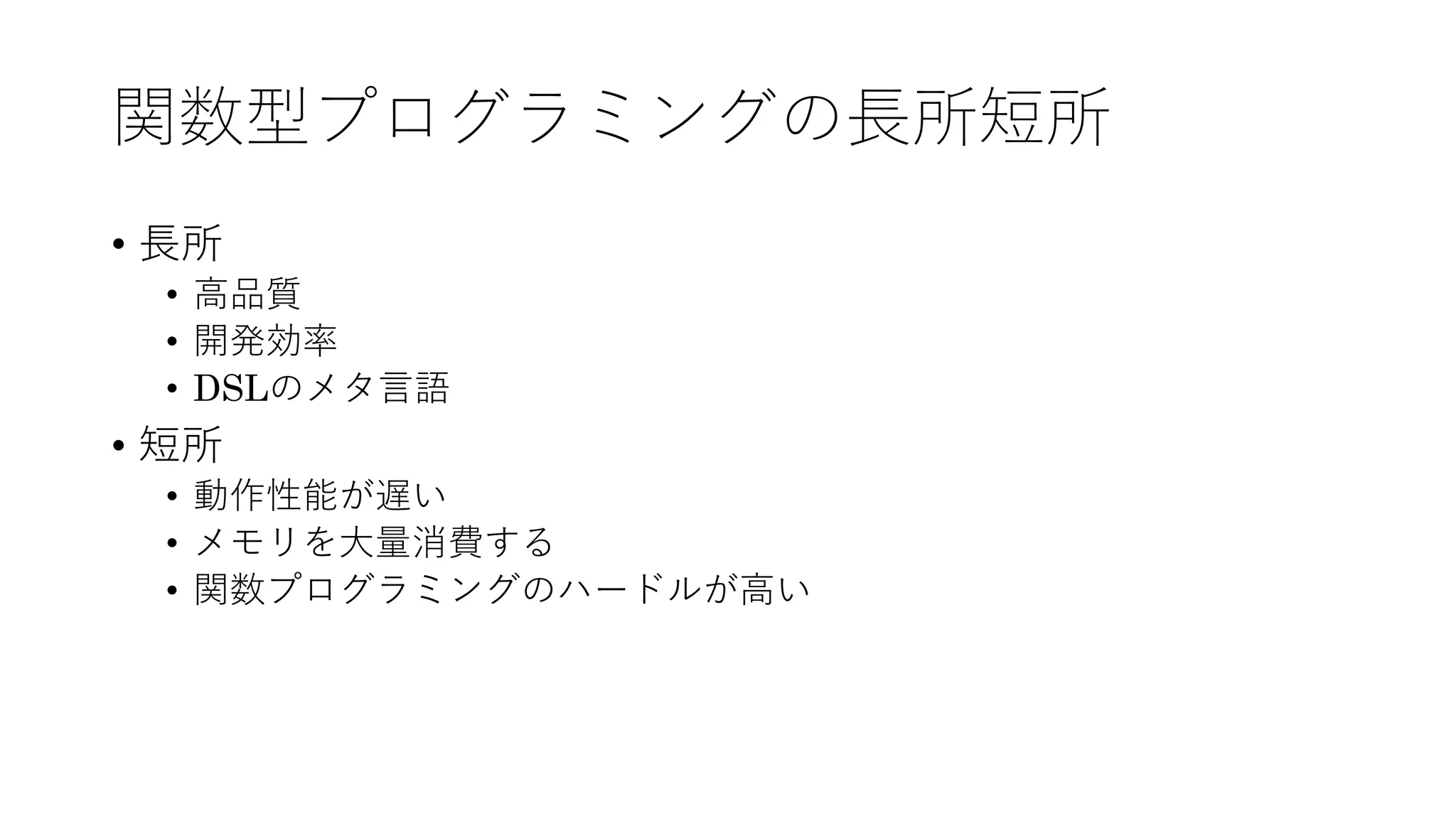 関数型プログラミングの⻑所短所
• ⻑所
• ⾼品質
• 開発効率
• DSLのメタ⾔語
• 短所
• 動作性能が遅い
• メモリを⼤量消費する
• 関数プログラミングのハードルが⾼い
 