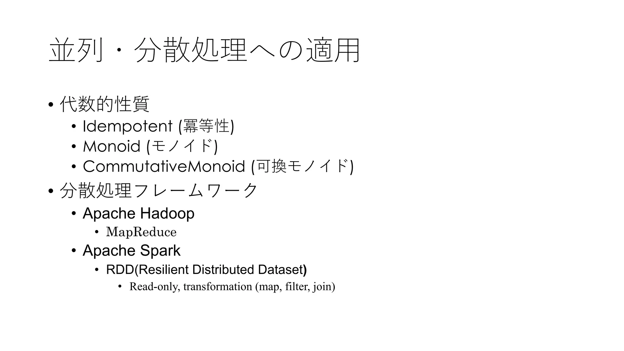 並列・分散処理への適⽤
• 代数的性質
• Idempotent (冪等性)
• Monoid (モノイド)
• CommutativeMonoid (可換モノイド)
• 分散処理フレームワーク
• Apache Hadoop
• MapReduce
• Apache Spark
• RDD(Resilient Distributed Dataset)
• Read-only, transformation (map, filter, join)
 