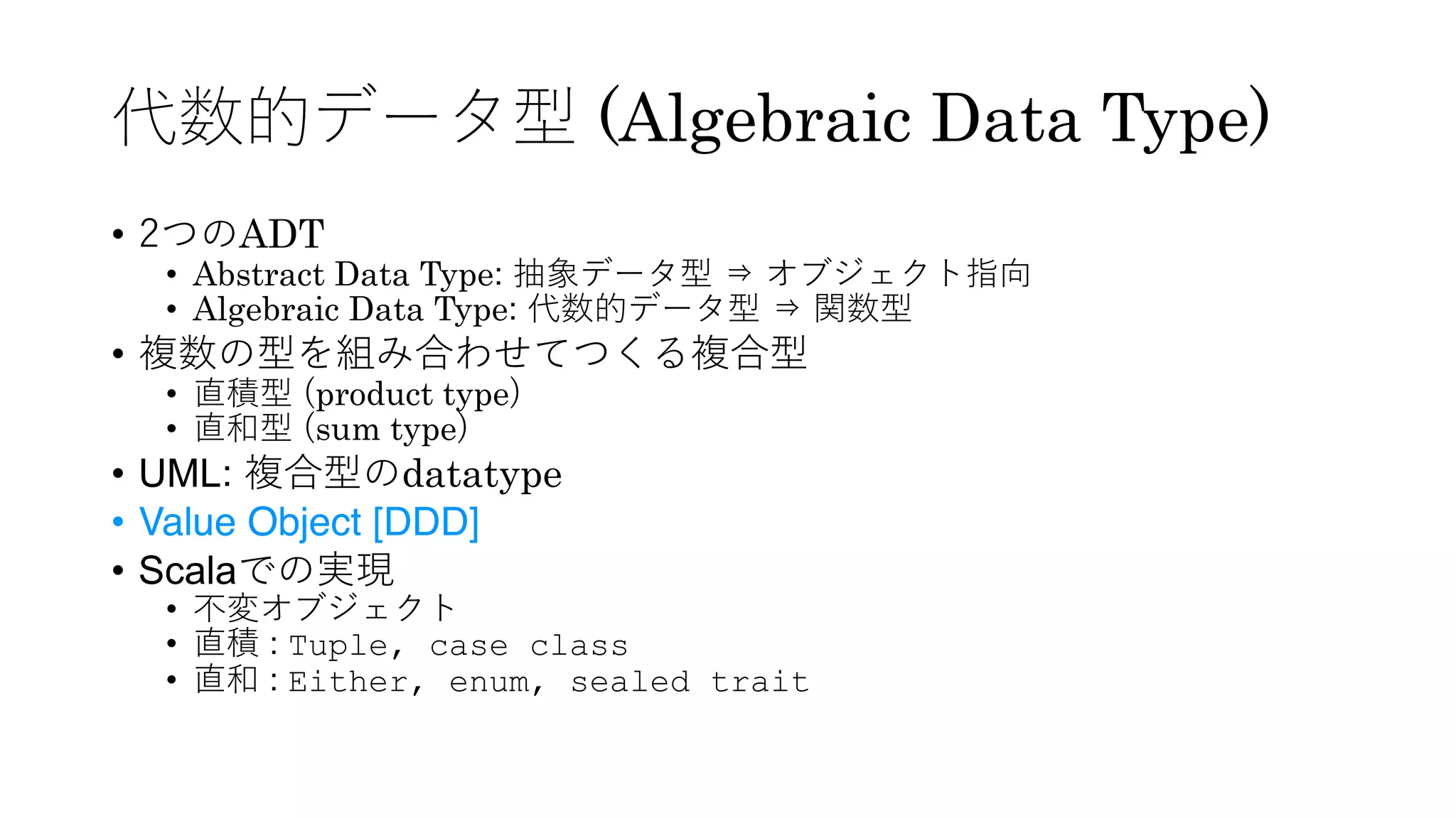 代数的データ型 (Algebraic Data Type)
• 2つのADT
• Abstract Data Type: 抽象データ型 ⇒ オブジェクト指向
• Algebraic Data Type: 代数的データ型 ⇒ 関数型
• 複数の型を組み合わせてつくる複合型
• 直積型 (product type)
• 直和型 (sum type)
• UML: 複合型のdatatype
• Value Object [DDD]
• Scalaでの実現
• 不変オブジェクト
• 直積 : Tuple, case class
• 直和 : Either, enum, sealed trait
 