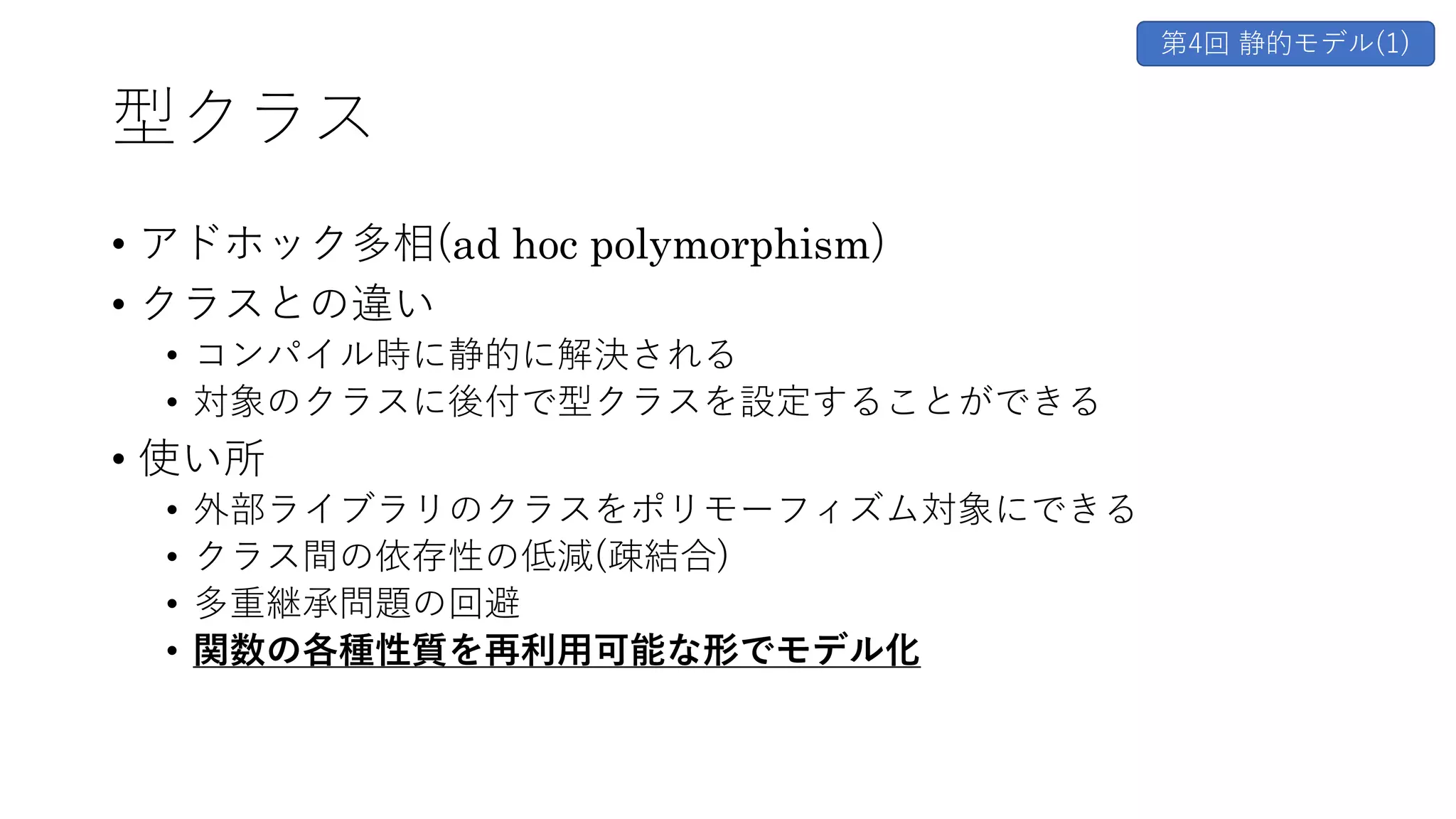 型クラス
• アドホック多相(ad hoc polymorphism)
• クラスとの違い
• コンパイル時に静的に解決される
• 対象のクラスに後付で型クラスを設定することができる
• 使い所
• 外部ライブラリのクラスをポリモーフィズム対象にできる
• クラス間の依存性の低減(疎結合)
• 多重継承問題の回避
• 関数の各種性質を再利⽤可能な形でモデル化
第4回 静的モデル(1)
 