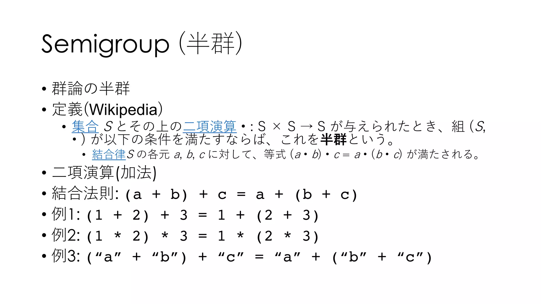 Semigroup (半群)
• 群論の半群
• 定義(Wikipedia)
• 集合 S とその上の⼆項演算 • : S × S → S が与えられたとき、組 (S,
• ) が以下の条件を満たすならば、これを半群という。
• 結合律S の各元 a, b, c に対して、等式 (a • b) • c = a • (b • c) が満たされる。
• ⼆項演算(加法)
• 結合法則: (a + b) + c = a + (b + c)
• 例1: (1 + 2) + 3 = 1 + (2 + 3)
• 例2: (1 * 2) * 3 = 1 * (2 * 3)
• 例3: (“a” + “b”) + “c” = “a” + (“b” + “c”)
 