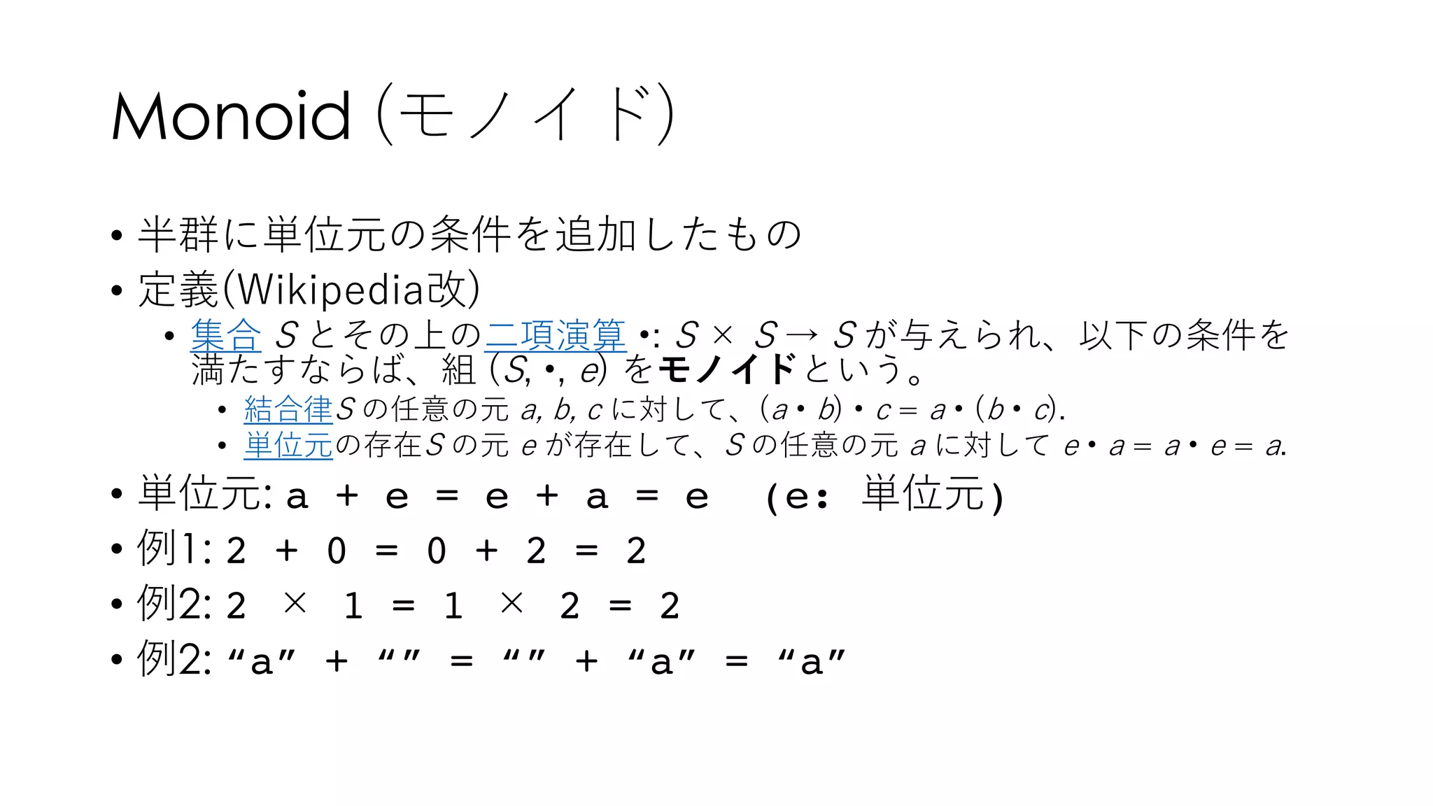 Monoid (モノイド)
• 半群に単位元の条件を追加したもの
• 定義(Wikipedia改)
• 集合 S とその上の⼆項演算 •: S × S → S が与えられ、以下の条件を
満たすならば、組 (S, •, e) をモノイドという。
• 結合律S の任意の元 a, b, c に対して、(a • b) • c = a • (b • c).
• 単位元の存在S の元 e が存在して、S の任意の元 a に対して e • a = a • e = a.
• 単位元: a + e = e + a = e (e: 単位元)
• 例1: 2 + 0 = 0 + 2 = 2
• 例2: 2 × 1 = 1 × 2 = 2
• 例2: “a” + “” = “” + “a” = “a”
 