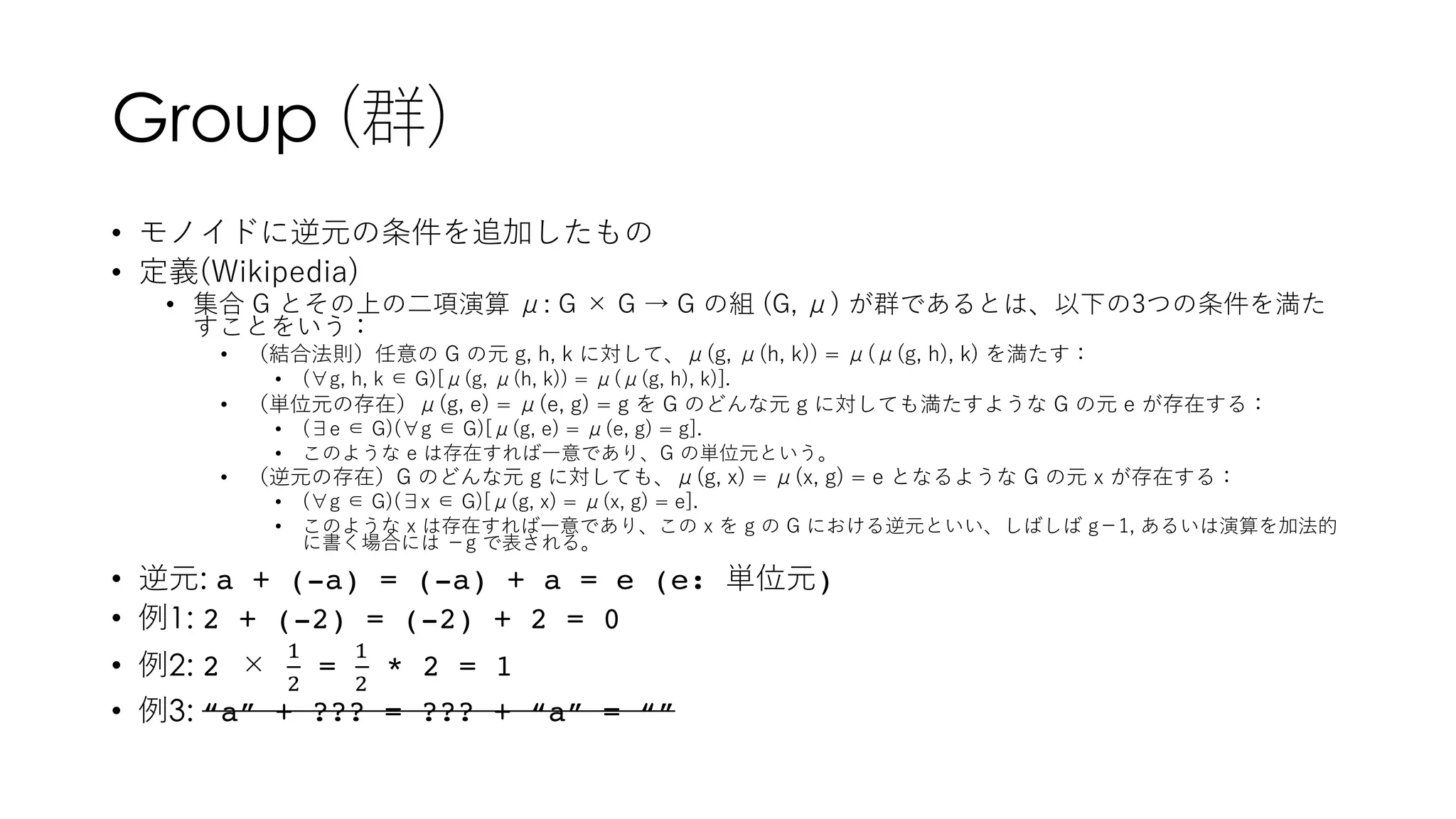 Group (群)
• モノイドに逆元の条件を追加したもの
• 定義(Wikipedia)
• 集合 G とその上の⼆項演算 μ: G × G → G の組 (G, μ) が群であるとは、以下の3つの条件を満た
すことをいう：
• （結合法則）任意の G の元 g, h, k に対して、μ(g, μ(h, k)) = μ(μ(g, h), k) を満たす：
• (∀g, h, k ∈ G)[μ(g, μ(h, k)) = μ(μ(g, h), k)].
• （単位元の存在）μ(g, e) = μ(e, g) = g を G のどんな元 g に対しても満たすような G の元 e が存在する：
• (∃e ∈ G)(∀g ∈ G)[μ(g, e) = μ(e, g) = g].
• このような e は存在すれば⼀意であり、G の単位元という。
• （逆元の存在）G のどんな元 g に対しても、μ(g, x) = μ(x, g) = e となるような G の元 x が存在する：
• (∀g ∈ G)(∃x ∈ G)[μ(g, x) = μ(x, g) = e].
• このような x は存在すれば⼀意であり、この x を g の G における逆元といい、しばしば g−1, あるいは演算を加法的
に書く場合には −g で表される。
• 逆元: a + (-a) = (-a) + a = e (e: 単位元)
• 例1: 2 + (-2) = (-2) + 2 = 0
• 例2: 2 ×
!
"
=
!
"
* 2 = 1
• 例3: “a” + ??? = ??? + “a” = “”
 