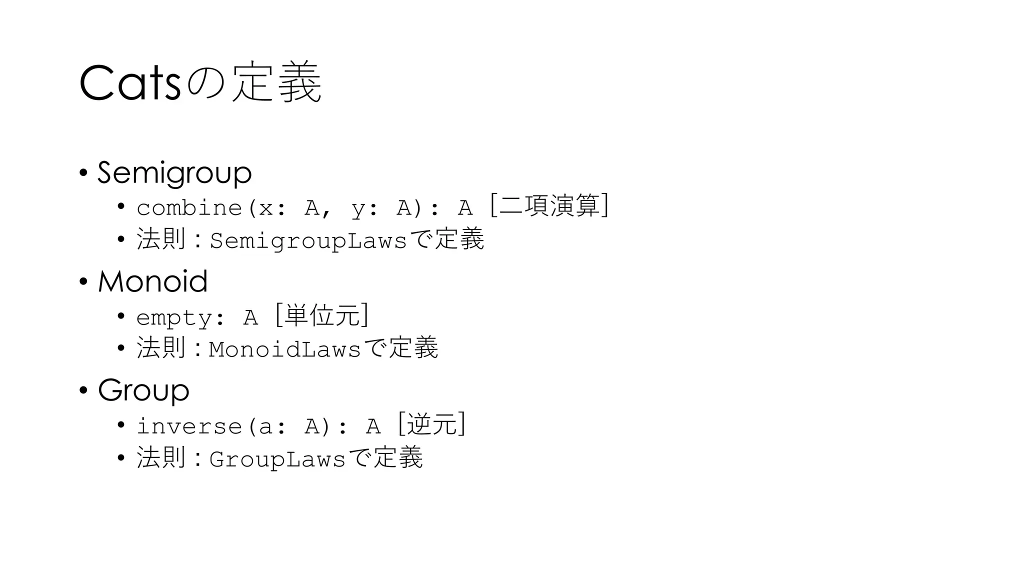 Catsの定義
• Semigroup
• combine(x: A, y: A): A [⼆項演算]
• 法則 : SemigroupLawsで定義
• Monoid
• empty: A [単位元]
• 法則 : MonoidLawsで定義
• Group
• inverse(a: A): A [逆元]
• 法則 : GroupLawsで定義
 