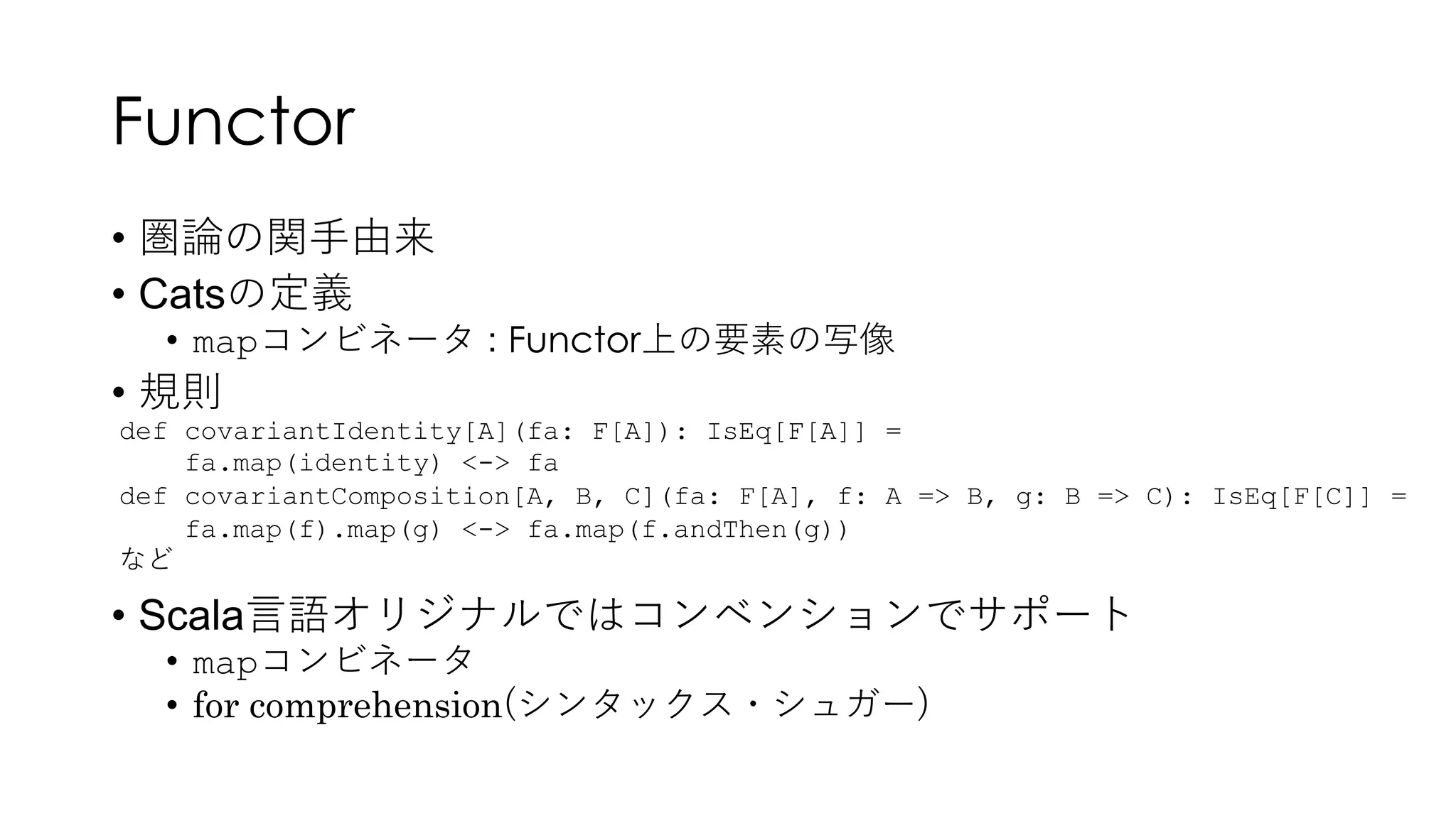 Functor
• 圏論の関⼿由来
• Catsの定義
• mapコンビネータ : Functor上の要素の写像
• 規則
• Scala⾔語オリジナルではコンベンションでサポート
• mapコンビネータ
• for comprehension(シンタックス・シュガー)
def covariantIdentity[A](fa: F[A]): IsEq[F[A]] =
fa.map(identity) <-> fa
def covariantComposition[A, B, C](fa: F[A], f: A => B, g: B => C): IsEq[F[C]] =
fa.map(f).map(g) <-> fa.map(f.andThen(g))
など
 