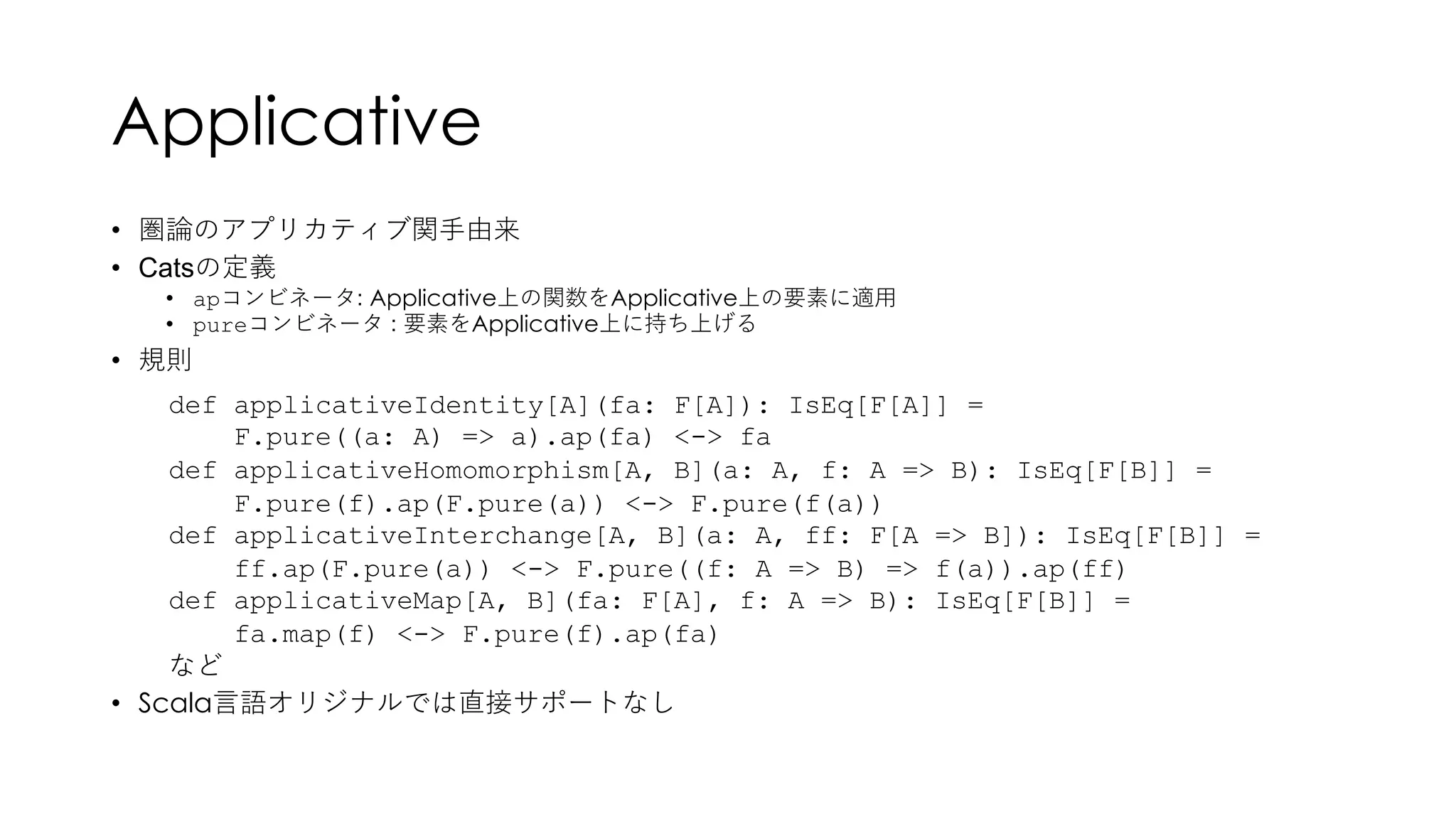Applicative
• 圏論のアプリカティブ関⼿由来
• Catsの定義
• apコンビネータ: Applicative上の関数をApplicative上の要素に適⽤
• pureコンビネータ : 要素をApplicative上に持ち上げる
• 規則
• Scala⾔語オリジナルでは直接サポートなし
def applicativeIdentity[A](fa: F[A]): IsEq[F[A]] =
F.pure((a: A) => a).ap(fa) <-> fa
def applicativeHomomorphism[A, B](a: A, f: A => B): IsEq[F[B]] =
F.pure(f).ap(F.pure(a)) <-> F.pure(f(a))
def applicativeInterchange[A, B](a: A, ff: F[A => B]): IsEq[F[B]] =
ff.ap(F.pure(a)) <-> F.pure((f: A => B) => f(a)).ap(ff)
def applicativeMap[A, B](fa: F[A], f: A => B): IsEq[F[B]] =
fa.map(f) <-> F.pure(f).ap(fa)
など
 
