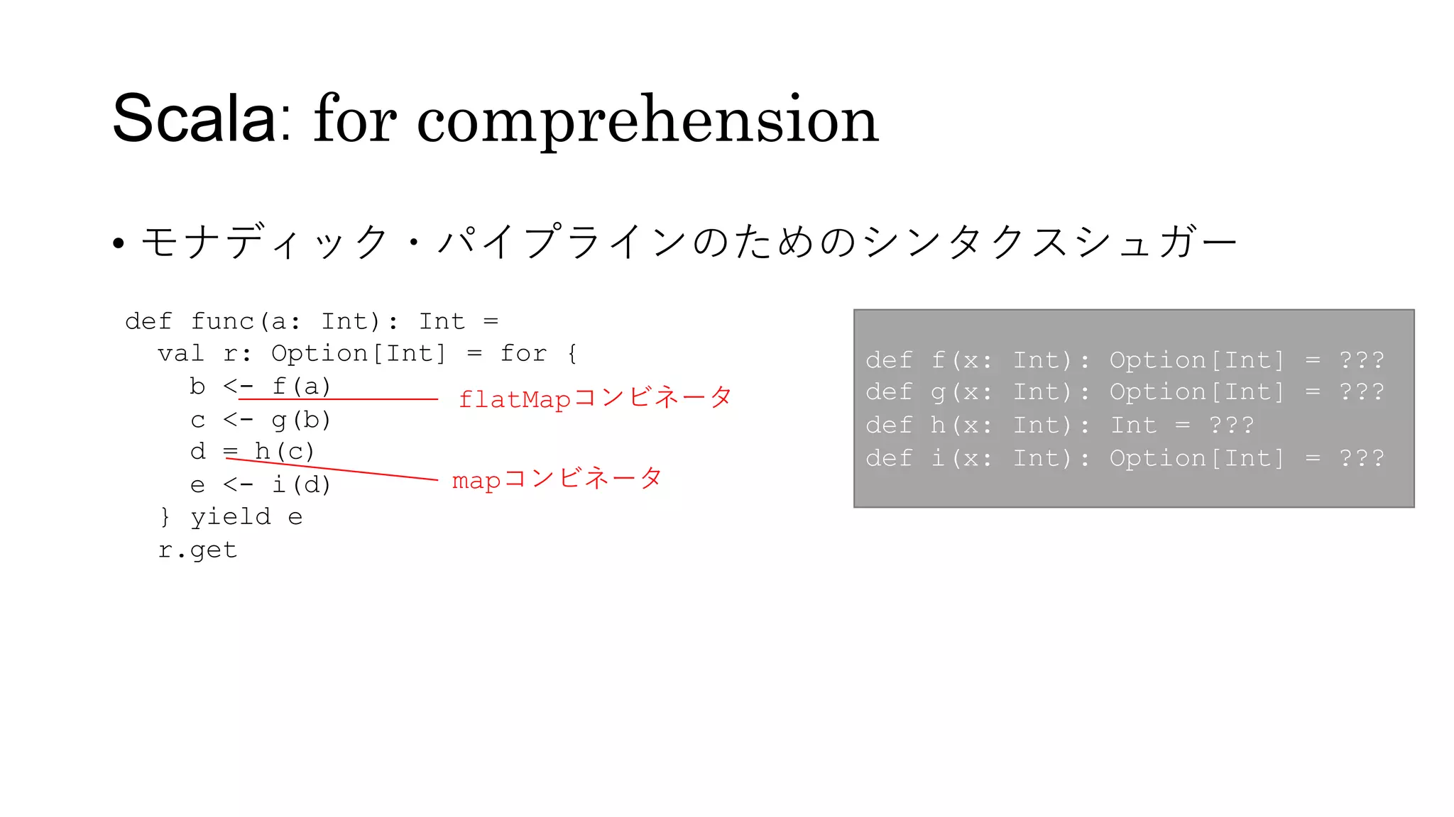 Scala: for comprehension
• モナディック・パイプラインのためのシンタクスシュガー
def func(a: Int): Int =
val r: Option[Int] = for {
b <- f(a)
c <- g(b)
d = h(c)
e <- i(d)
} yield e
r.get
def f(x: Int): Option[Int] = ???
def g(x: Int): Option[Int] = ???
def h(x: Int): Int = ???
def i(x: Int): Option[Int] = ???
flatMapコンビネータ
mapコンビネータ
 