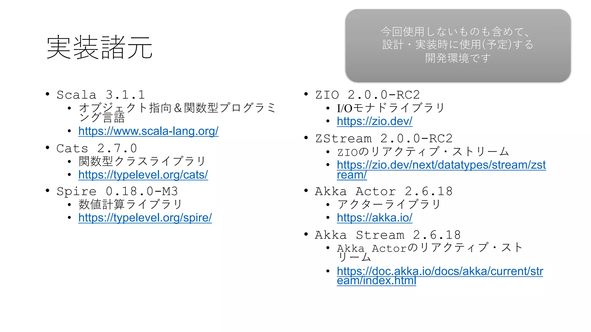実装諸元
• Scala 3.1.1
• オブジェクト指向＆関数型プログラミ
ング⾔語
• https://www.scala-lang.org/
• Cats 2.7.0
• 関数型クラスライブラリ
• https://typelevel.org/cats/
• Spire 0.18.0-M3
• 数値計算ライブラリ
• https://typelevel.org/spire/
• ZIO 2.0.0-RC2
• I/Oモナドライブラリ
• https://zio.dev/
• ZStream 2.0.0-RC2
• ZIOのリアクティブ・ストリーム
• https://zio.dev/next/datatypes/stream/zst
ream/
• Akka Actor 2.6.18
• アクターライブラリ
• https://akka.io/
• Akka Stream 2.6.18
• Akka Actorのリアクティブ・スト
リーム
• https://doc.akka.io/docs/akka/current/str
eam/index.html
今回使⽤しないものも含めて、
設計・実装時に使⽤(予定)する
開発環境です
 