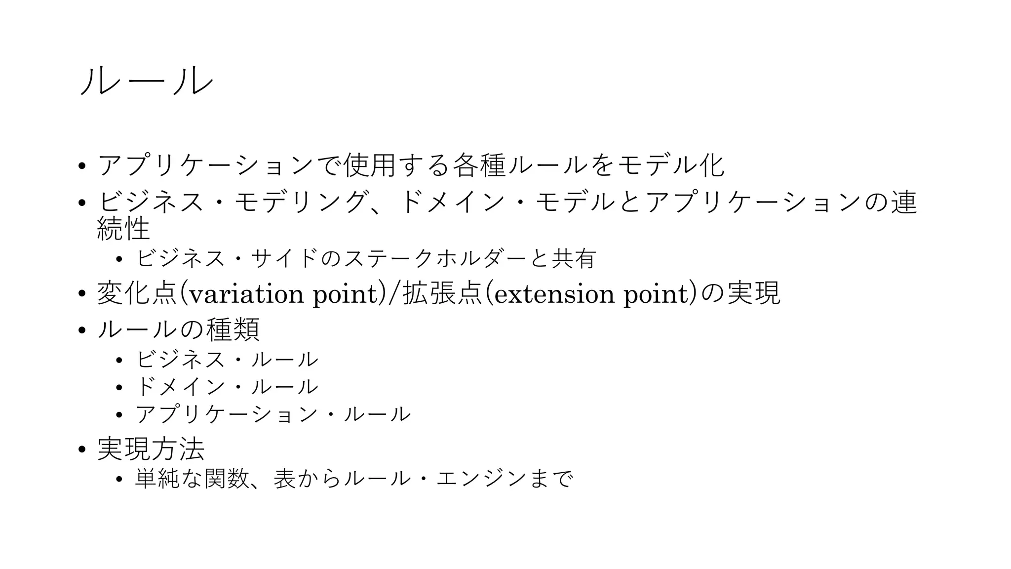 ルール
• アプリケーションで使⽤する各種ルールをモデル化
• ビジネス・モデリング、ドメイン・モデルとアプリケーションの連
続性
• ビジネス・サイドのステークホルダーと共有
• 変化点(variation point)/拡張点(extension point)の実現
• ルールの種類
• ビジネス・ルール
• ドメイン・ルール
• アプリケーション・ルール
• 実現⽅法
• 単純な関数、表からルール・エンジンまで
 