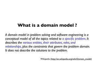 What is a domain model ?
A domain model in problem solving and software engineering is a
conceptual model of all the topics related to a speciﬁc problem. It
describes the various entities, their attributes, roles, and
relationships, plus the constraints that govern the problem domain.
It does not describe the solutions to the problem.
Wikipedia (http://en.wikipedia.org/wiki/Domain_model)
 