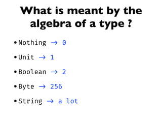 What is meant by the
algebra of a type ?
•Nothing -> 0
•Unit -> 1
•Boolean -> 2
•Byte -> 256
•String -> a lot
 