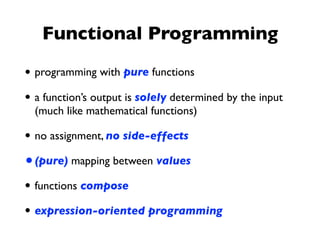 Functional Programming
• programming with pure functions
• a function’s output is solely determined by the input
(much like mathematical functions)
• no assignment, no side-effects
•(pure) mapping between values
• functions compose
• expression-oriented programming
 