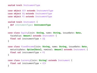sealed trait InstrumentType
case object CCY extends InstrumentType
case object EQ extends InstrumentType
case object FI extends InstrumentType
sealed trait Instrument {
def instrumentType: InstrumentType
}
case class Equity(isin: String, name: String, issueDate: Date,
faceValue: Amount) extends Instrument {
final val instrumentType = EQ
}
case class FixedIncome(isin: String, name: String, issueDate: Date,
maturityDate: Option[Date], nominal: Amount) extends Instrument {
final val instrumentType = FI
}
case class Currency(isin: String) extends Instrument {
final val instrumentType = CCY
}
 