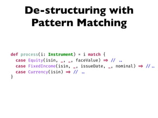 De-structuring with
Pattern Matching
def process(i: Instrument) = i match {
case Equity(isin, _, _, faceValue) => // ..
case FixedIncome(isin, _, issueDate, _, nominal) => // ..
case Currency(isin) => // ..
}
 