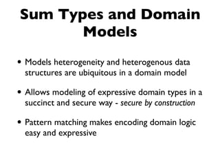 Sum Types and Domain
Models
• Models heterogeneity and heterogenous data
structures are ubiquitous in a domain model
• Allows modeling of expressive domain types in a
succinct and secure way - secure by construction
• Pattern matching makes encoding domain logic
easy and expressive
 