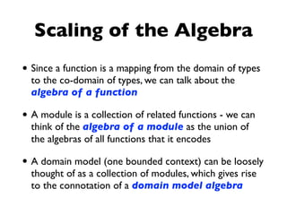 Scaling of the Algebra
• Since a function is a mapping from the domain of types
to the co-domain of types, we can talk about the
algebra of a function
• A module is a collection of related functions - we can
think of the algebra of a module as the union of
the algebras of all functions that it encodes
• A domain model (one bounded context) can be loosely
thought of as a collection of modules, which gives rise
to the connotation of a domain model algebra
 