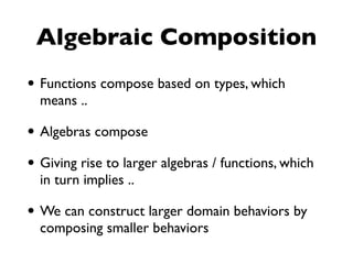 Algebraic Composition
• Functions compose based on types, which
means ..
• Algebras compose
• Giving rise to larger algebras / functions, which
in turn implies ..
• We can construct larger domain behaviors by
composing smaller behaviors
 