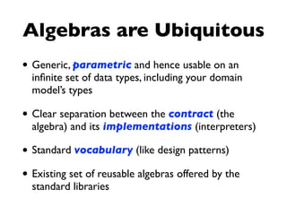 Algebras are Ubiquitous
• Generic, parametric and hence usable on an
inﬁnite set of data types, including your domain
model’s types
• Clear separation between the contract (the
algebra) and its implementations (interpreters)
• Standard vocabulary (like design patterns)
• Existing set of reusable algebras offered by the
standard libraries
 