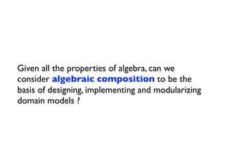Given all the properties of algebra, can we
consider algebraic composition to be the
basis of designing, implementing and modularizing
domain models ?
 