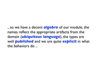 .. so we have a decent algebra of our module, the
names reﬂect the appropriate artifacts from the
domain (ubiquitous language), the types are
well published and we are quite explicit in what
the behaviors do ..
 