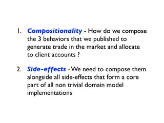 1. Compositionality - How do we compose
the 3 behaviors that we published to
generate trade in the market and allocate
to client accounts ?
2. Side-effects - We need to compose them
alongside all side-effects that form a core
part of all non trivial domain model
implementations
 