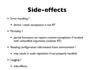 • Error handling ?
• throw / catch exceptions is not RT
• Partiality ?
• partial functions can report runtime exceptions if invoked
with unhandled arguments (violates RT)
• Reading conﬁguration information from environment ?
• may result in code repetition if not properly handled
• Logging ?
• side-effects
Side-effects
 