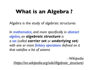 What is an Algebra ?
Algebra is the study of algebraic structures
In mathematics, and more speciﬁcally in abstract
algebra, an algebraic structure is
a set (called carrier set or underlying set)
with one or more ﬁnitary operations deﬁned on it
that satisﬁes a list of axioms
-Wikipedia
(https://en.wikipedia.org/wiki/Algebraic_structure)
 