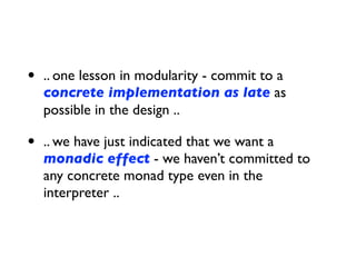 • .. one lesson in modularity - commit to a
concrete implementation as late as
possible in the design ..
• .. we have just indicated that we want a
monadic effect - we haven’t committed to
any concrete monad type even in the
interpreter ..
 