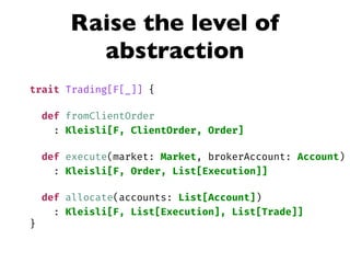 Raise the level of
abstraction
trait Trading[F[_]] {
def fromClientOrder
: Kleisli[F, ClientOrder, Order]
def execute(market: Market, brokerAccount: Account)
: Kleisli[F, Order, List[Execution]]
def allocate(accounts: List[Account])
: Kleisli[F, List[Execution], List[Trade]]
}
 