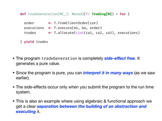 def tradeGeneration[M[_]: Monad](T: Trading[M]) = for {
order <- T.fromClientOrder(cor)
executions <- T.execute(m1, ba, order)
trades <- T.allocate(List(ca1, ca2, ca3), executions)
} yield trades
• The program tradeGeneration is completely side-eﬀect free. It
generates a pure value.

• Since the program is pure, you can interpret it in many ways (as we saw
earlier).

• The side-eﬀects occur only when you submit the program to the run time
system.

• This is also an example where using algebraic & functional approach we
get a clear separation between the building of an abstraction and
executing it.
 