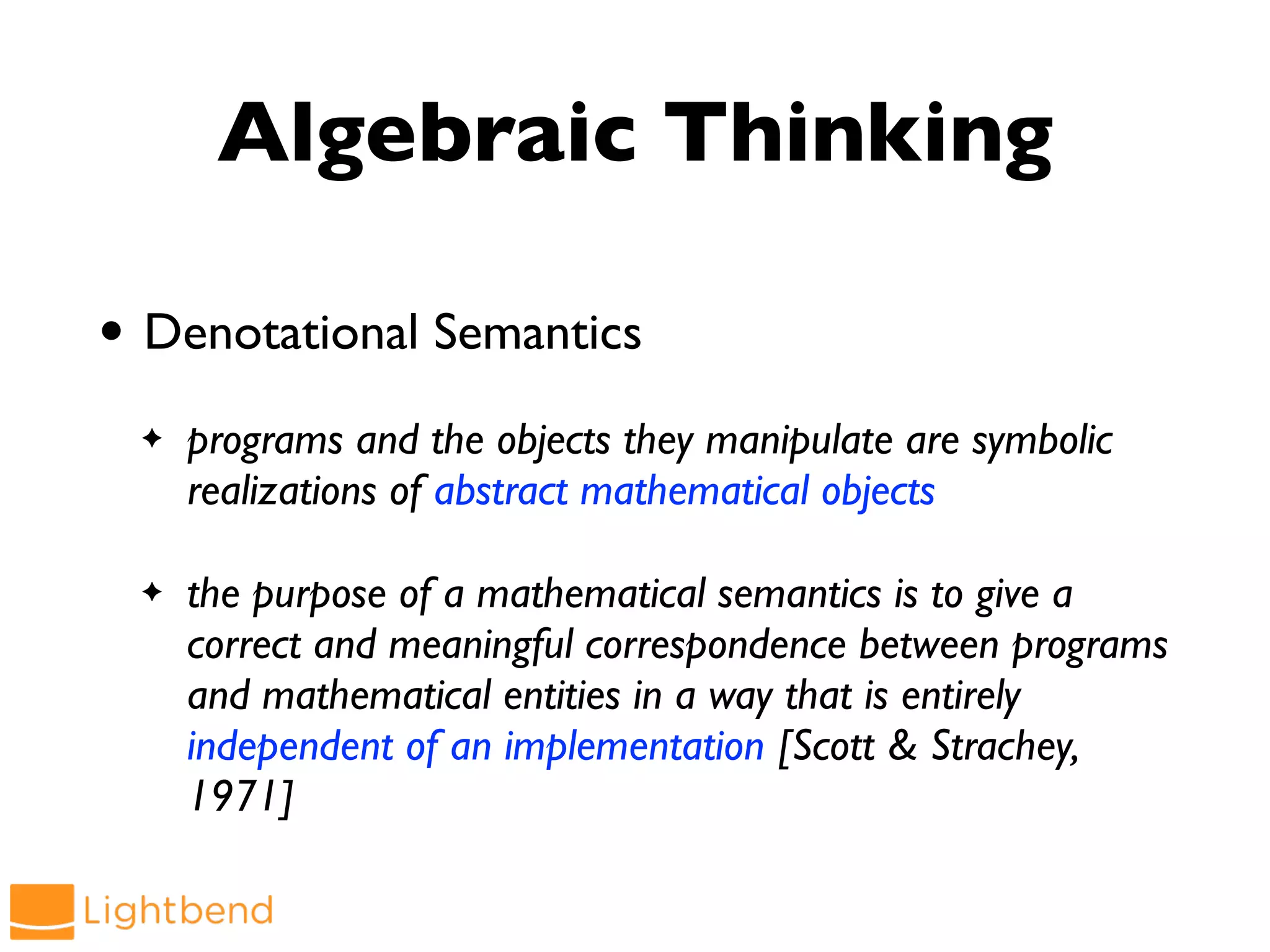 Algebraic Thinking
• Denotational Semantics
✦ programs and the objects they manipulate are symbolic
realizations of abstract mathematical objects
✦ the purpose of a mathematical semantics is to give a
correct and meaningful correspondence between programs
and mathematical entities in a way that is entirely
independent of an implementation [Scott & Strachey,
1971]
 
