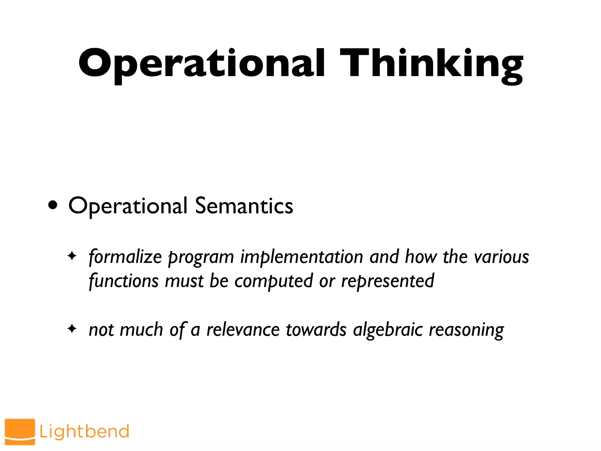 Operational Thinking
• Operational Semantics
✦ formalize program implementation and how the various
functions must be computed or represented
✦ not much of a relevance towards algebraic reasoning
 