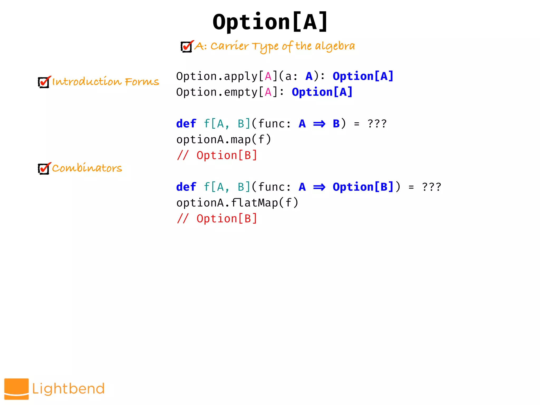 Option.apply[A](a: A): Option[A]
Option.empty[A]: Option[A]
def f[A, B](func: A !=> B) = ???
optionA.map(f)
!// Option[B]
def f[A, B](func: A !=> Option[B]) = ???
optionA.!flatMap(f)
!// Option[B]
Option[A]
A: Carrier Type of the algebra
Introduction Forms
Combinators
 