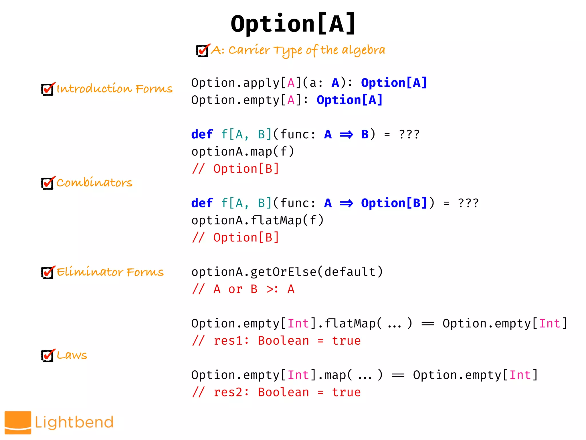 Option.apply[A](a: A): Option[A]
Option.empty[A]: Option[A]
def f[A, B](func: A !=> B) = ???
optionA.map(f)
!// Option[B]
def f[A, B](func: A !=> Option[B]) = ???
optionA.!flatMap(f)
!// Option[B]
optionA.getOrElse(default)
!// A or B !>: A
Option.empty[Int].!flatMap(!!...) !== Option.empty[Int]
!// res1: Boolean = true
Option.empty[Int].map(!!...) !== Option.empty[Int]
!// res2: Boolean = true
Option[A]
A: Carrier Type of the algebra
Introduction Forms
Combinators
Eliminator Forms
Laws
 